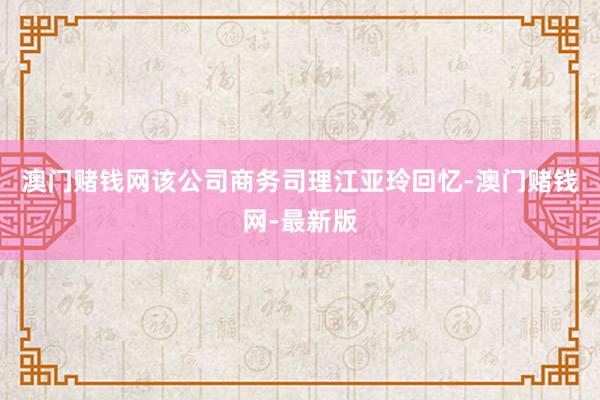 澳门赌钱网该公司商务司理江亚玲回忆-澳门赌钱网-最新版