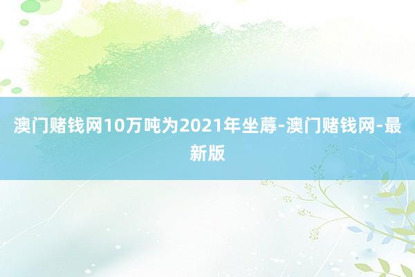 澳门赌钱网10万吨为2021年坐蓐-澳门赌钱网-最新版