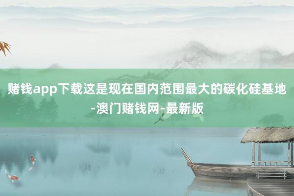 赌钱app下载这是现在国内范围最大的碳化硅基地-澳门赌钱网-最新版