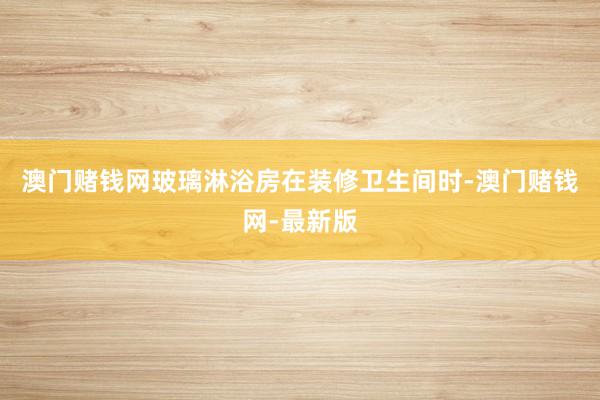 澳门赌钱网玻璃淋浴房在装修卫生间时-澳门赌钱网-最新版