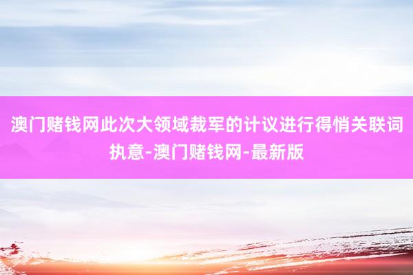 澳门赌钱网此次大领域裁军的计议进行得悄关联词执意-澳门赌钱网-最新版