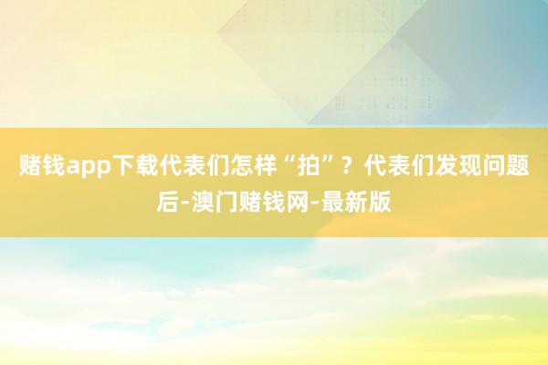 赌钱app下载代表们怎样“拍”？代表们发现问题后-澳门赌钱网-最新版