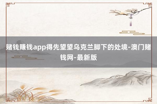 赌钱赚钱app得先望望乌克兰脚下的处境-澳门赌钱网-最新版