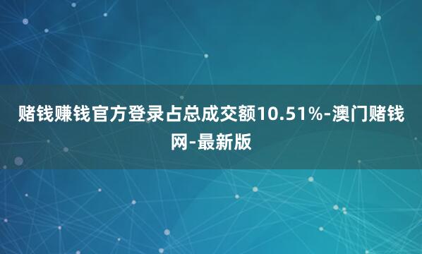 赌钱赚钱官方登录占总成交额10.51%-澳门赌钱网-最新版