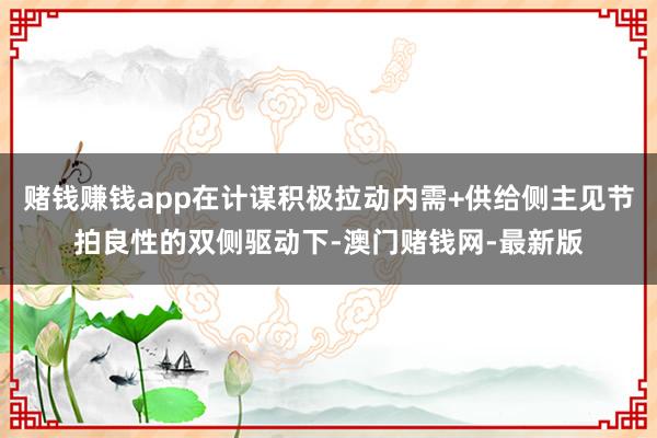 赌钱赚钱app在计谋积极拉动内需+供给侧主见节拍良性的双侧驱动下-澳门赌钱网-最新版