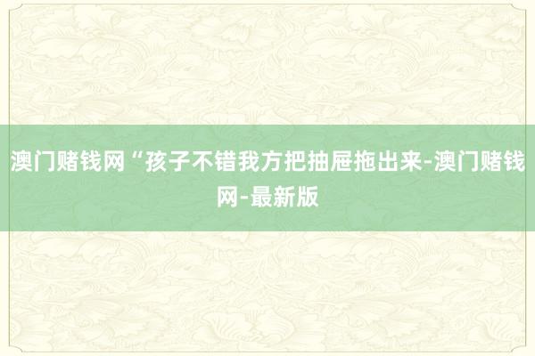 澳门赌钱网“孩子不错我方把抽屉拖出来-澳门赌钱网-最新版