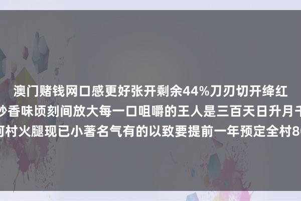 澳门赌钱网口感更好张开剩余44%刀刃切开绛红火腿咸香扑鼻经热油煎炒香味顷刻间放大每一口咀嚼的王人是三百天日升月千里的甘醇风仪淘金河村火腿现已小著名气有的以致要提前一年预定全村80%农户参与制作年销售收入达80多万元是当地进攻的收入开头发布于：云南省-澳门赌钱网-最新版