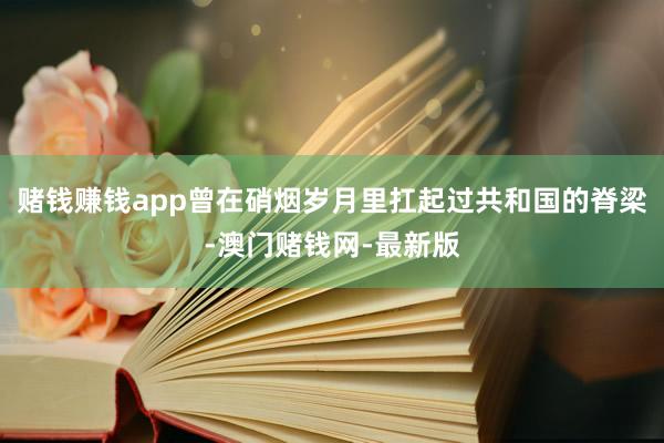 赌钱赚钱app曾在硝烟岁月里扛起过共和国的脊梁-澳门赌钱网-最新版