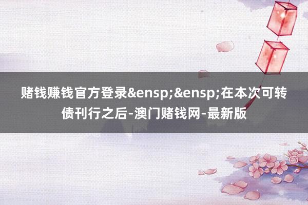 赌钱赚钱官方登录&ensp;&ensp;在本次可转债刊行之后-澳门赌钱网-最新版