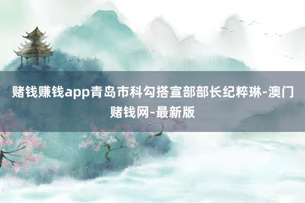 赌钱赚钱app青岛市科勾搭宣部部长纪粹琳-澳门赌钱网-最新版