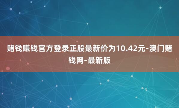 赌钱赚钱官方登录正股最新价为10.42元-澳门赌钱网-最新版