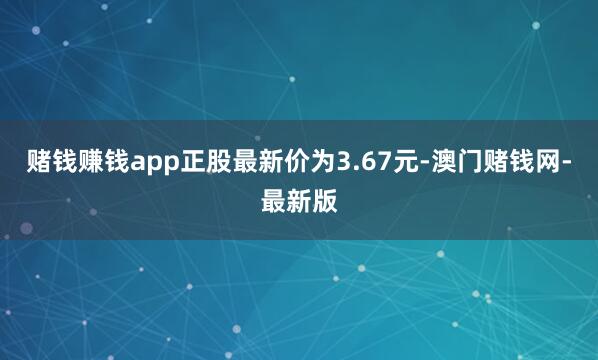 赌钱赚钱app正股最新价为3.67元-澳门赌钱网-最新版