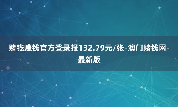 赌钱赚钱官方登录报132.79元/张-澳门赌钱网-最新版