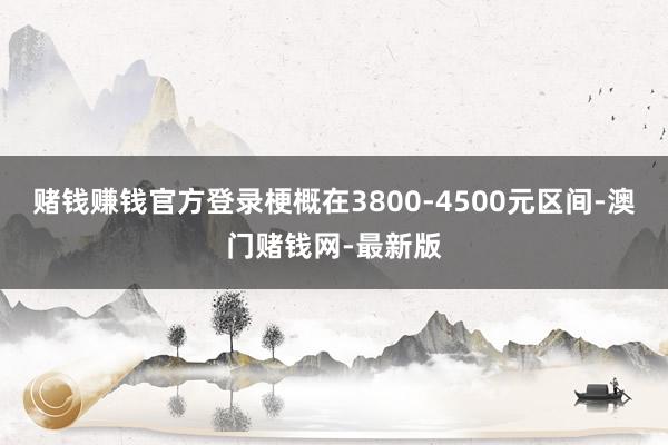 赌钱赚钱官方登录梗概在3800-4500元区间-澳门赌钱网-最新版