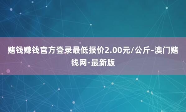 赌钱赚钱官方登录最低报价2.00元/公斤-澳门赌钱网-最新版