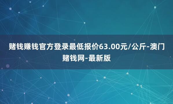 赌钱赚钱官方登录最低报价63.00元/公斤-澳门赌钱网-最新版