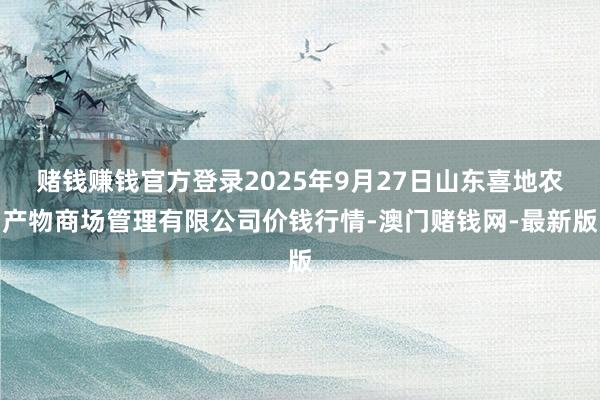 赌钱赚钱官方登录2025年9月27日山东喜地农产物商场管理有限公司价钱行情-澳门赌钱网-最新版
