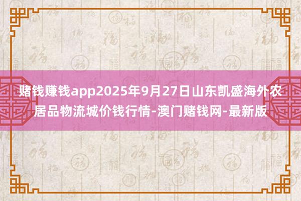 赌钱赚钱app2025年9月27日山东凯盛海外农居品物流城价钱行情-澳门赌钱网-最新版