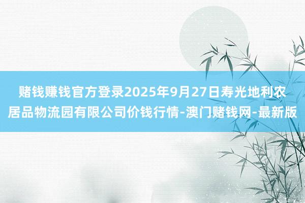 赌钱赚钱官方登录2025年9月27日寿光地利农居品物流园有限公司价钱行情-澳门赌钱网-最新版