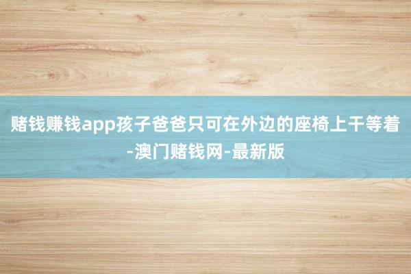 赌钱赚钱app孩子爸爸只可在外边的座椅上干等着-澳门赌钱网-最新版
