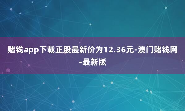 赌钱app下载正股最新价为12.36元-澳门赌钱网-最新版