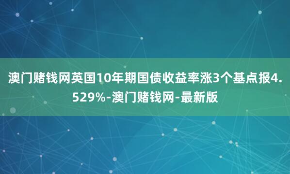澳门赌钱网英国10年期国债收益率涨3个基点报4.529%-澳门赌钱网-最新版