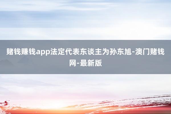 赌钱赚钱app法定代表东谈主为孙东旭-澳门赌钱网-最新版