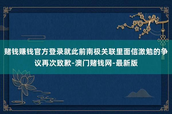 赌钱赚钱官方登录就此前南极关联里面信激勉的争议再次致歉-澳门赌钱网-最新版