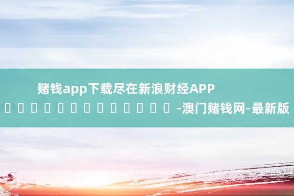 赌钱app下载尽在新浪财经APP            													-澳门赌钱网-最新版