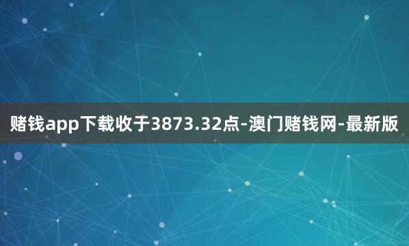 赌钱app下载收于3873.32点-澳门赌钱网-最新版