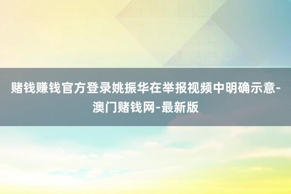 赌钱赚钱官方登录姚振华在举报视频中明确示意-澳门赌钱网-最新版