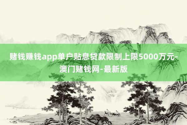 赌钱赚钱app单户贴息贷款限制上限5000万元-澳门赌钱网-最新版