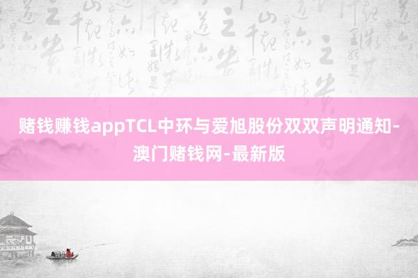 赌钱赚钱appTCL中环与爱旭股份双双声明通知-澳门赌钱网-最新版