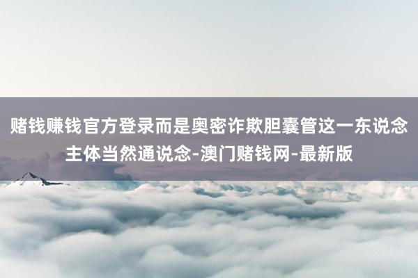 赌钱赚钱官方登录而是奥密诈欺胆囊管这一东说念主体当然通说念-澳门赌钱网-最新版